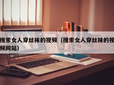 搜索女人穿丝袜的视频（搜索女人穿丝袜的视频网站）