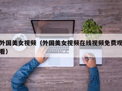 外国美女视频（外国美女视频在线视频免费观看）