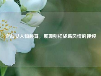 逆战女人物跳舞，展现别样战场风情的视频