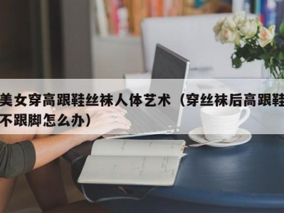 美女穿高跟鞋丝袜人体艺术（穿丝袜后高跟鞋不跟脚怎么办）