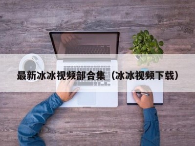 最新冰冰视频部合集（冰冰视频下载）