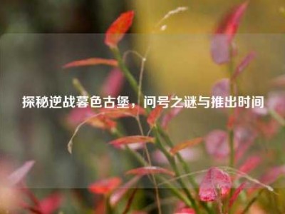 探秘逆战暮色古堡，问号之谜与推出时间