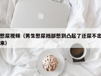 憋尿视频（男生憋尿裆部憋到凸起了还尿不出来）