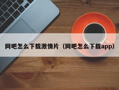 网吧怎么下载激情片（网吧怎么下载app）
