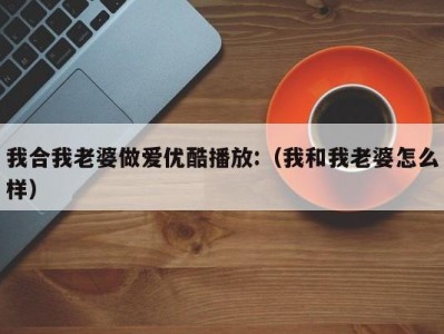 我合我老婆做爱优酷播放:（我和我老婆怎么样）