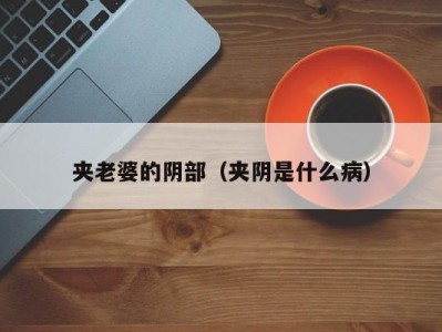夹老婆的阴部（夹阴是什么病）