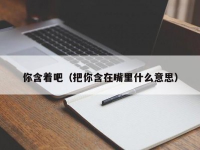 你含着吧（把你含在嘴里什么意思）