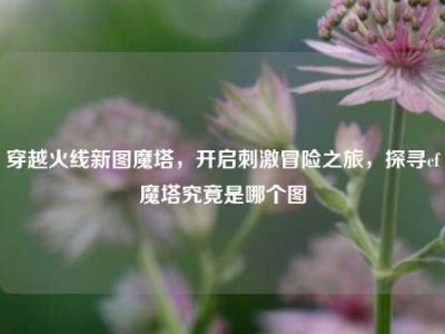 穿越火线新图魔塔，开启     冒险之旅，探寻cf魔塔究竟是哪个图
