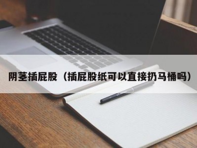 阴茎插屁股（插屁股纸可以直接扔马桶吗）