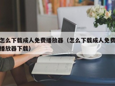 怎么下载成人免费播放器（怎么下载成人免费播放器下载）