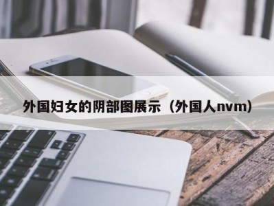 外国妇女的阴部图展示（外国人nvm）