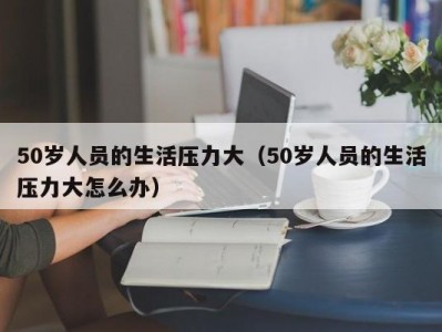 50岁人员的生活压力大（50岁人员的生活压力大怎么办）