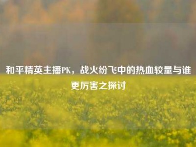 和平精英主播PK，战火纷飞中的热血较量与谁更厉害之探讨