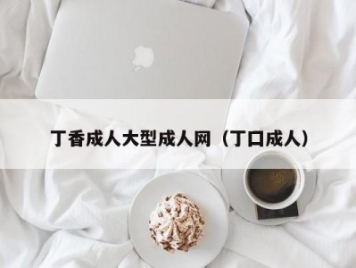 丁香成人大型成人网（丁囗成人）