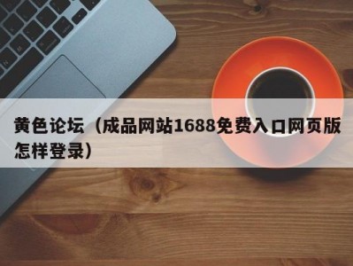 黄色论坛（成品网站1688免费入口网页版怎样登录）