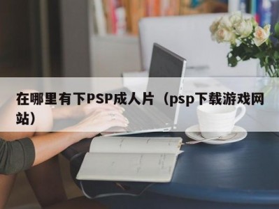 在哪里有下PSP成人片（psp下载游戏网站）