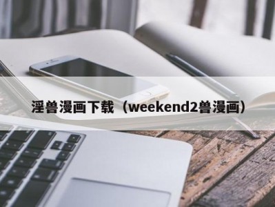 淫兽漫画下载（weekend2兽漫画）
