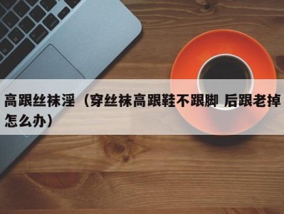 高跟丝袜淫（穿丝袜高跟鞋不跟脚 后跟老掉怎么办）