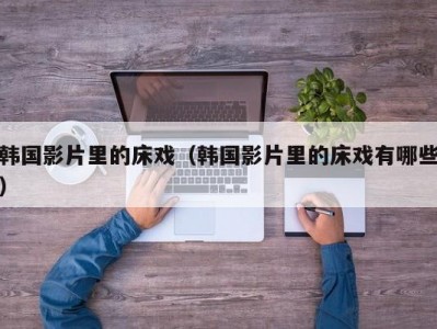 韩国影片里的床戏（韩国影片里的床戏有哪些）