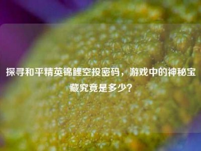 探寻和平精英锦鲤空投密码，游戏中的神秘宝藏究竟是多少？