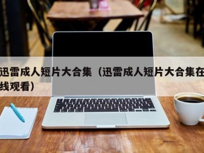 迅雷成人短片大合集（迅雷成人短片大合集在线观看）