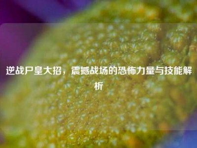 逆战尸皇大招，震撼战场的恐怖力量与技能解析