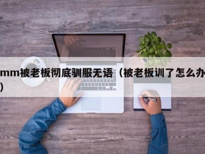 mm被老板彻底驯服无语（被老板训了怎么办）