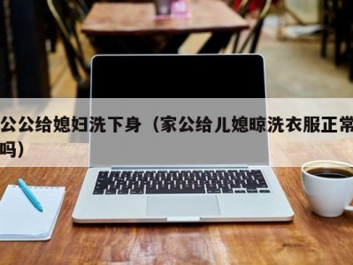 公公给媳妇洗下身（家公给儿媳晾洗衣服正常吗）