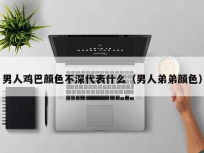 男人鸡巴颜色不深代表什么（男人弟弟颜色）