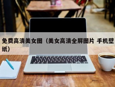 免费高清美女图（美女高清全屏图片 手机壁纸）