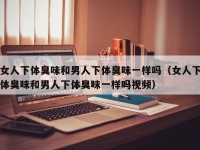 女人下体臭味和男人下体臭味一样吗（女人下体臭味和男人下体臭味一样吗视频）