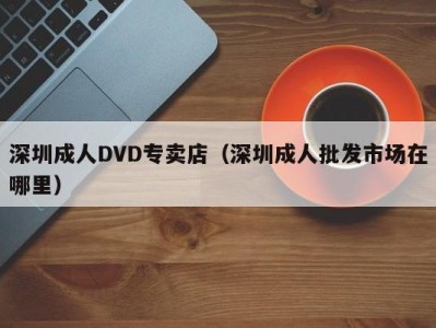 深圳成人DVD专卖店（深圳成人批发市场在哪里）