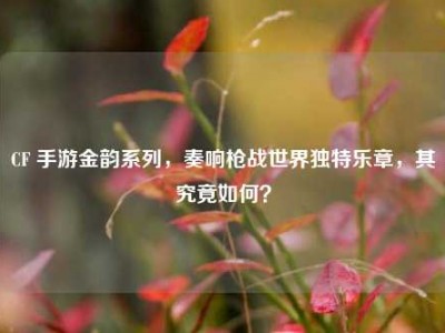 CF 手游金韵系列，奏响枪战世界独特乐章，其究竟如何？
