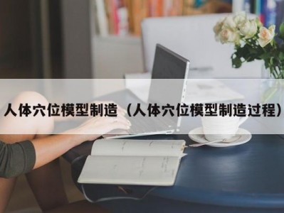 人体穴位模型制造（人体穴位模型制造过程）