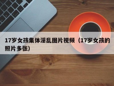 17岁女孩集体淫乱图片视频（17岁女孩的照片多张）