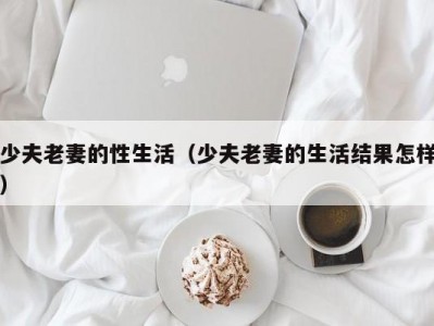 少夫老妻的性生活（少夫老妻的生活结果怎样）