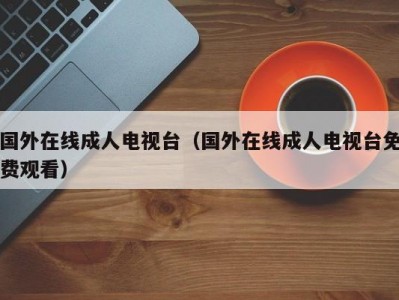 国外在线成人电视台（国外在线成人电视台免费观看）