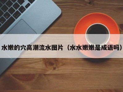 水嫩的穴高潮流水图片（水水嫩嫩是成语吗）