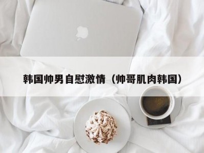 韩国帅男自慰激情（帅哥肌肉韩国）