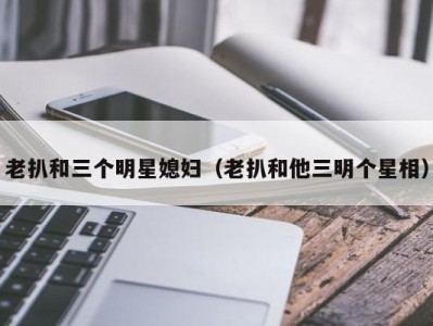 老扒和三个明星媳妇（老扒和他三明个星相）