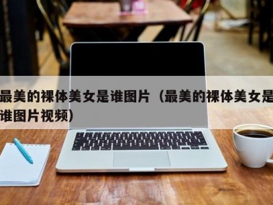 最美的裸体美女是谁图片（最美的裸体美女是谁图片视频）