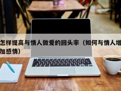 怎样提高与情人做爱的回头率（如何与情人增加感情）