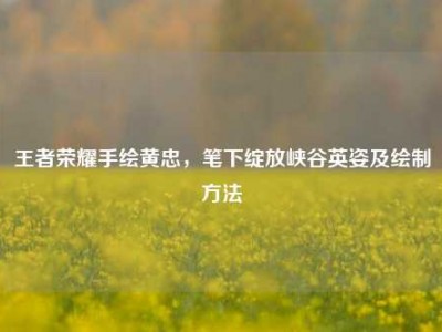 王者荣耀手绘黄忠，笔下绽放峡谷英姿及绘制方法