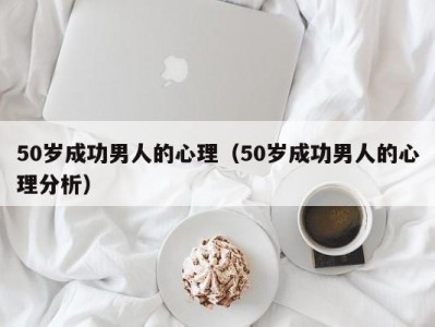 50岁成功男人的心理（50岁成功男人的心理分析）