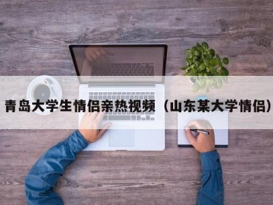 青岛大学生情侣亲热视频（山东某大学情侣）