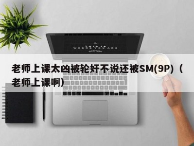 老师上课太凶被轮奸不说还被SM(9P)（老师上课啊）