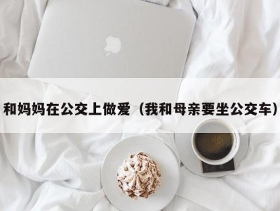 和妈妈在公交上做爱（我和母亲要坐公交车）