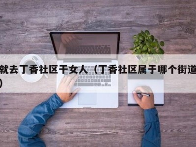 就去丁香社区干女人（丁香社区属于哪个街道）