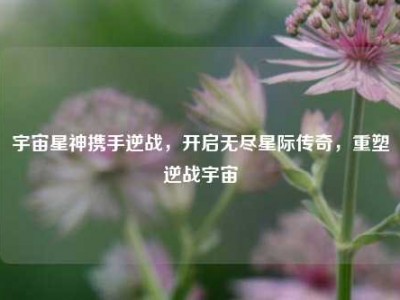 宇宙星神携手逆战，开启无尽星际传奇，重塑逆战宇宙