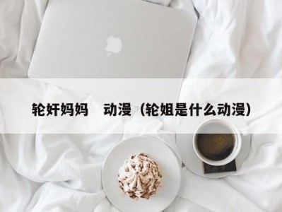 轮奸妈妈　动漫（轮姐是什么动漫）